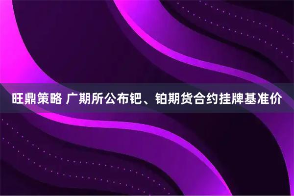 旺鼎策略 广期所公布钯、铂期货合约挂牌基准价