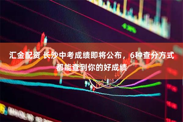 汇金配资 长沙中考成绩即将公布，6种查分方式都能查到你的好成绩